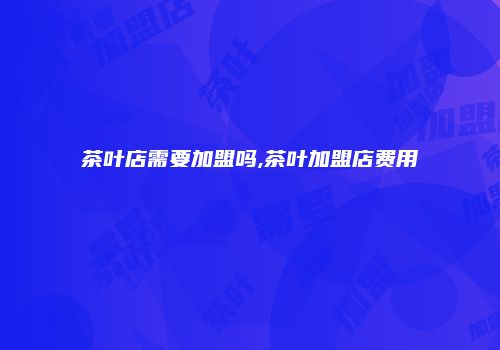 茶叶店需要加盟吗,茶叶加盟店费用