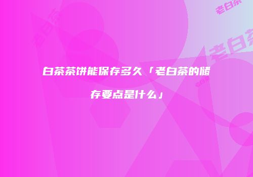 白茶茶饼能保存多久「老白茶的储存要点是什么」
