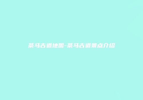 茶马古道地图-茶马古道景点介绍
