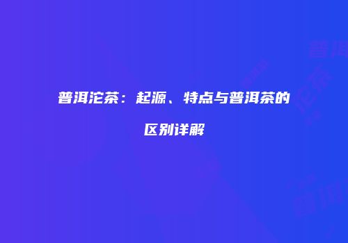 普洱沱茶：起源、特点与普洱茶的区别详解