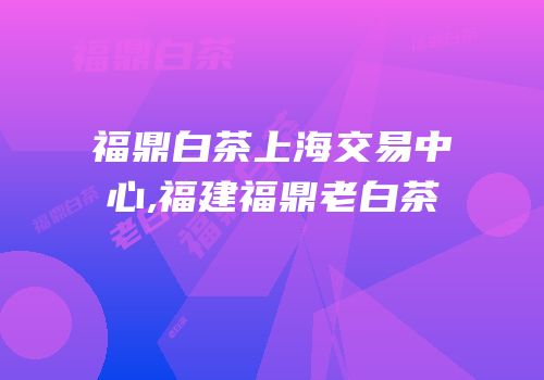 福鼎白茶上海交易中心,福建福鼎老白茶