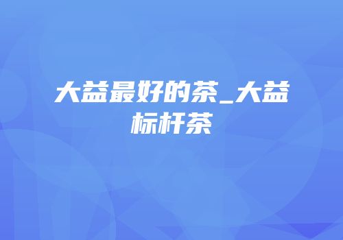 大益最好的茶_大益标杆茶