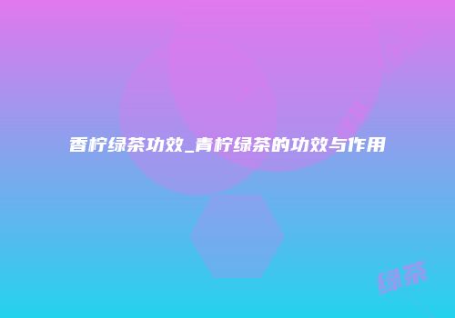 香柠绿茶功效_青柠绿茶的功效与作用