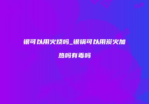 银可以用火烧吗_银锅可以用炭火加热吗有毒吗