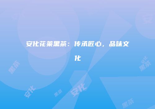 安化花莱黑茶：传承匠心，品味文化