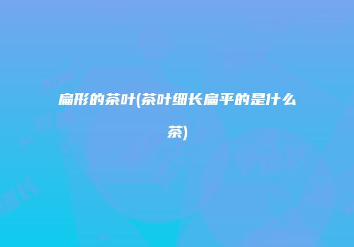 扁形的茶叶(茶叶细长扁平的是什么茶)