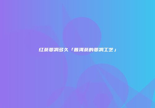 红茶萎凋多久「普洱茶的萎凋工艺」