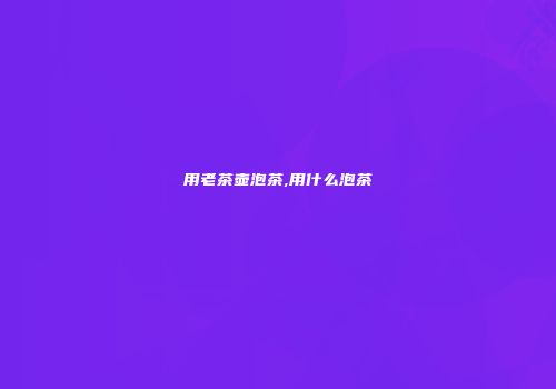 用老茶壶泡茶,用什么泡茶