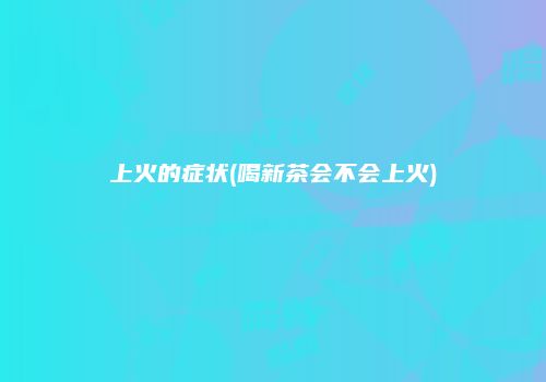 上火的症状(喝新茶会不会上火)