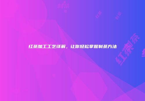 红茶加工工艺详解，让你轻松掌握制茶方法
