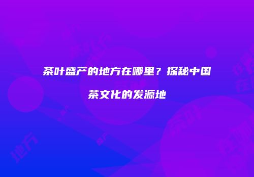 茶叶盛产的地方在哪里？探秘中国茶文化的发源地