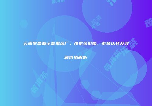 云南同昌黄记普洱茶厂：小沱茶价格、市场认知及收藏价值解析
