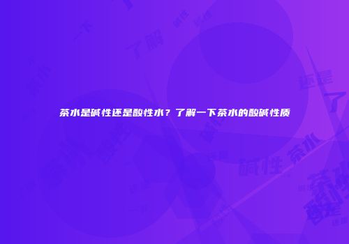 茶水是碱性还是酸性水？了解一下茶水的酸碱性质