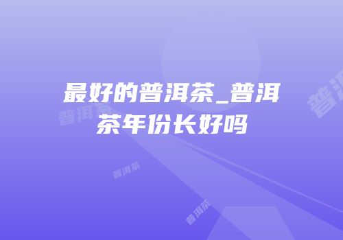 最好的普洱茶_普洱茶年份长好吗