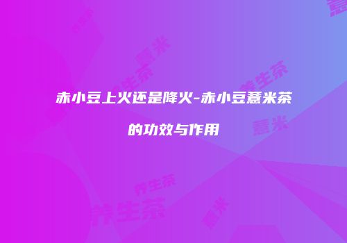 赤小豆上火还是降火-赤小豆薏米茶的功效与作用
