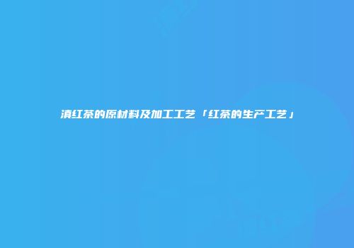 滇红茶的原材料及加工工艺「红茶的生产工艺」