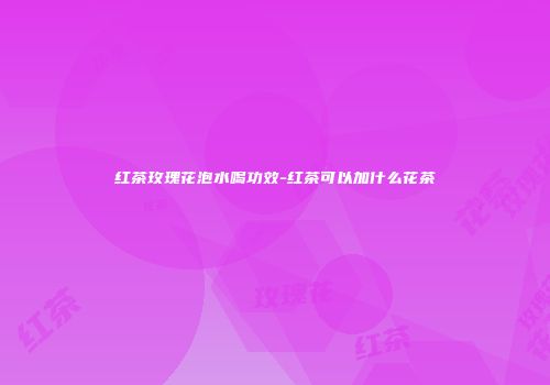 红茶玫瑰花泡水喝功效-红茶可以加什么花茶