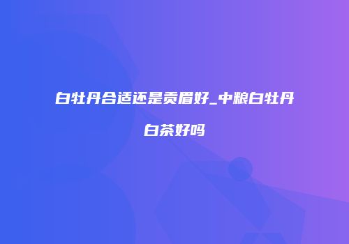 白牡丹合适还是贡眉好_中粮白牡丹白茶好吗