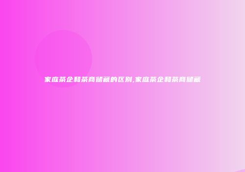 家庭茶企和茶商储藏的区别,家庭茶企和茶商储藏