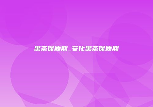 黑茶保质期_安化黑茶保质期