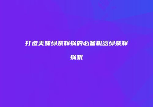 打造美味绿茶辉锅的必备机器绿茶辉锅机