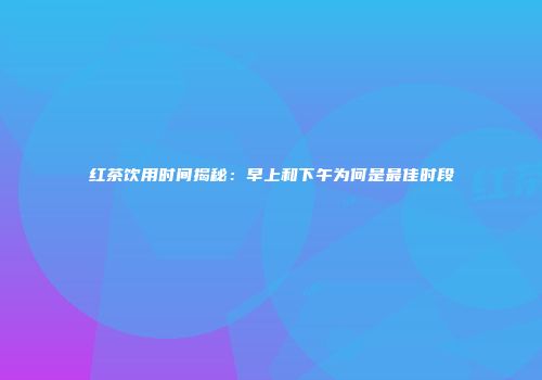 红茶饮用时间揭秘：早上和下午为何是最佳时段