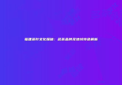 福建茶叶文化探秘：名茶品牌及地域特色解析