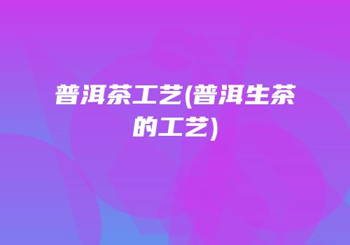普洱茶工艺(普洱生茶的工艺)
