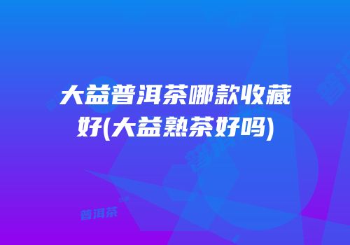 大益普洱茶哪款收藏好(大益熟茶好吗)