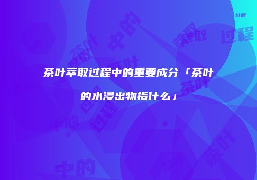 茶叶萃取过程中的重要成分「茶叶的水浸出物指什么」
