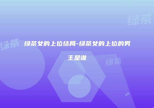 绿茶女的上位结局-绿茶女的上位的男主是谁