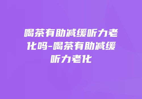 喝茶有助减缓听力老化吗-喝茶有助减缓听力老化