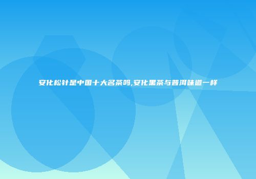 安化松针是中国十大名茶吗,安化黑茶与普洱味道一样