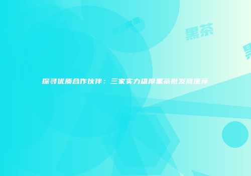 探寻优质合作伙伴：三家实力雄厚黑茶批发商推荐