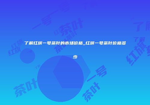 了解红旗一号茶叶的市场价格_红旗一号茶叶价格多少