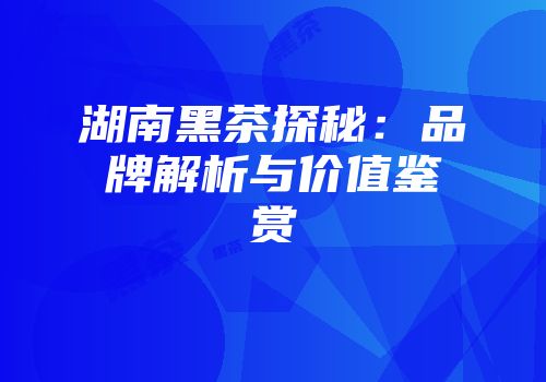 湖南黑茶探秘：品牌解析与价值鉴赏
