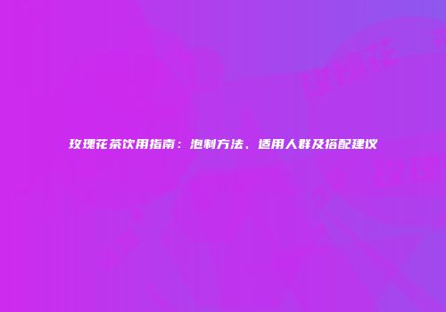 玫瑰花茶饮用指南：泡制方法、适用人群及搭配建议