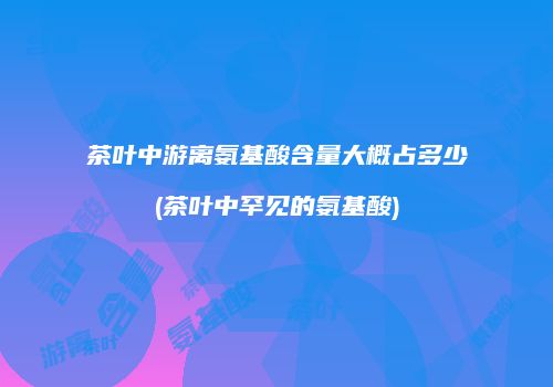 茶叶中游离氨基酸含量大概占多少(茶叶中罕见的氨基酸)