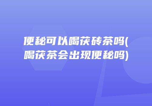 便秘可以喝茯砖茶吗(喝茯茶会出现便秘吗)