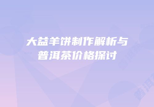 大益羊饼制作解析与普洱茶价格探讨