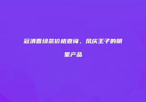 冠清香绿茶价格查询，凤庆王子的明星产品