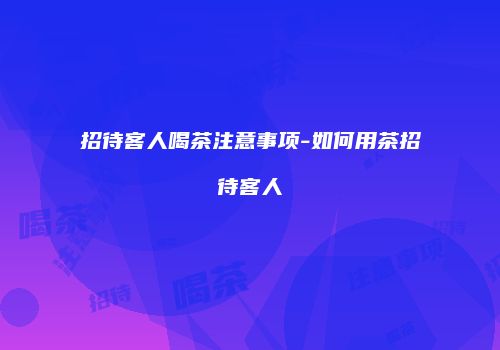 招待客人喝茶注意事项-如何用茶招待客人