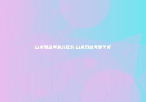 白茶和普洱茶的区别,白茶跟普洱哪个贵