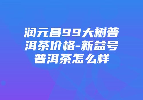 润元昌99大树普洱茶价格-新益号普洱茶怎么样