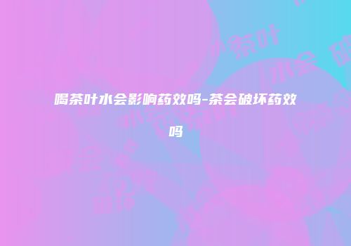 喝茶叶水会影响药效吗-茶会破坏药效吗