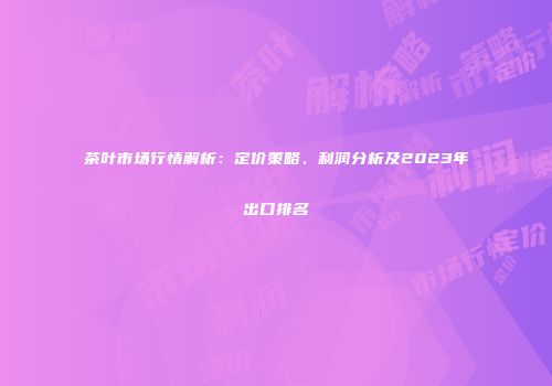 茶叶市场行情解析：定价策略、利润分析及2023年出口排名