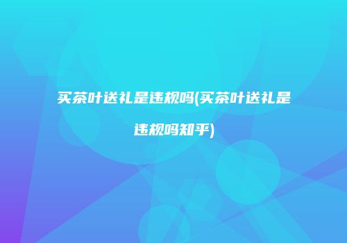 买茶叶送礼是违规吗(买茶叶送礼是违规吗知乎)