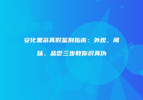 安化黑茶真假鉴别指南：外观、闻味、品尝三步教你识真伪