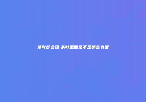 茶叶都含硒,茶叶里面是不是都含有硒
