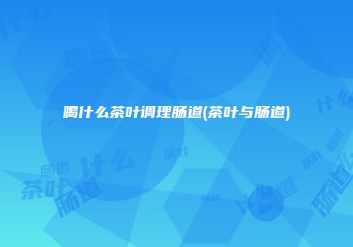 喝什么茶叶调理肠道(茶叶与肠道)